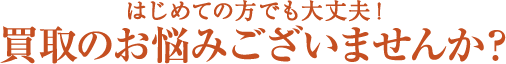 はじめての方でも大丈夫!買取のお悩みございませんか?